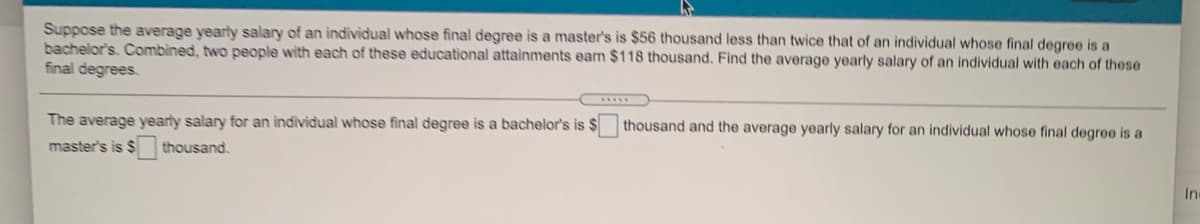 Suppose the average yearly salary of an individual whose final degree is a master's is $56 thousand less than twice that of an individual whose final degree is a
bachelor's. Combined, two people with each of these educational attainments earn $118 thousand. Find the average yearly salary of an individual with each of these
final degrees.
The average yearly salary for an individual whose final degree is a bachelor's is $
master's is $ thousand.
thousand and the average yearly salary for an individual whose final degree is a
Inc
