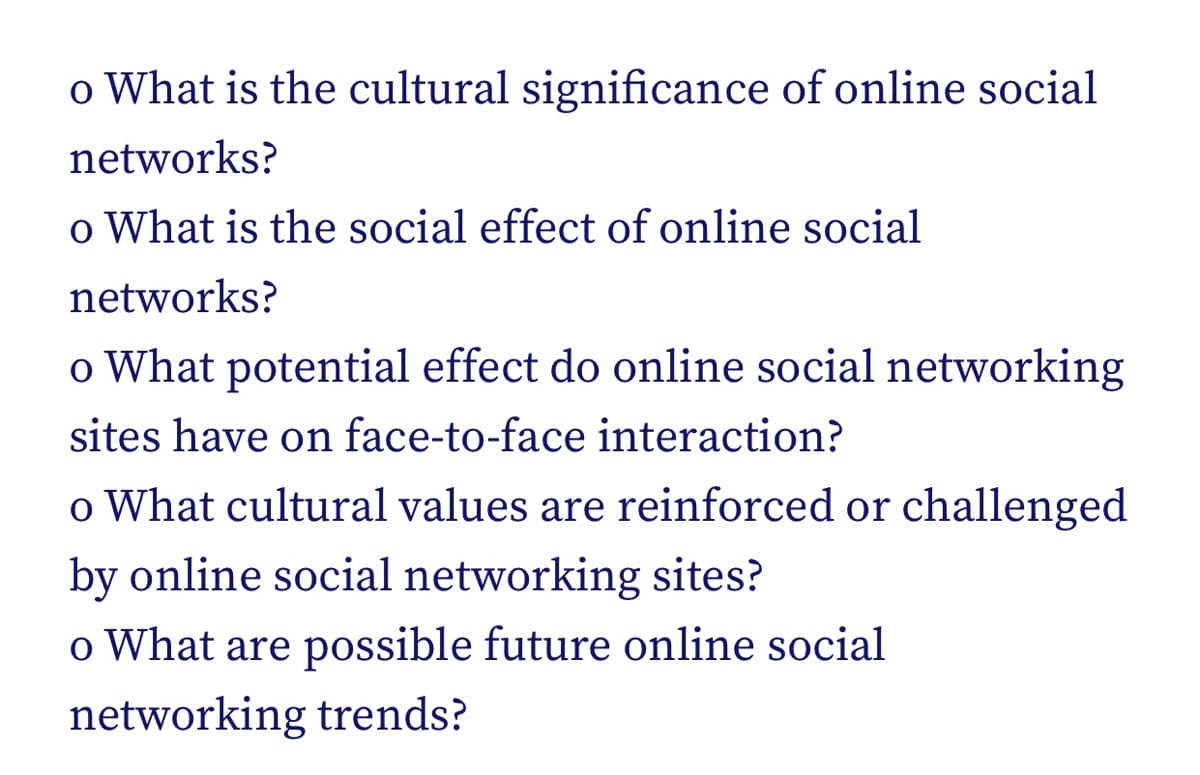 o What is the cultural significance of online social
networks?
o What is the social effect of online social
networks?
o What potential effect do online social networking
sites have on face-to-face interaction?
o What cultural values are reinforced or challenged
by online social networking sites?
o What are possible future online social
networking trends?
