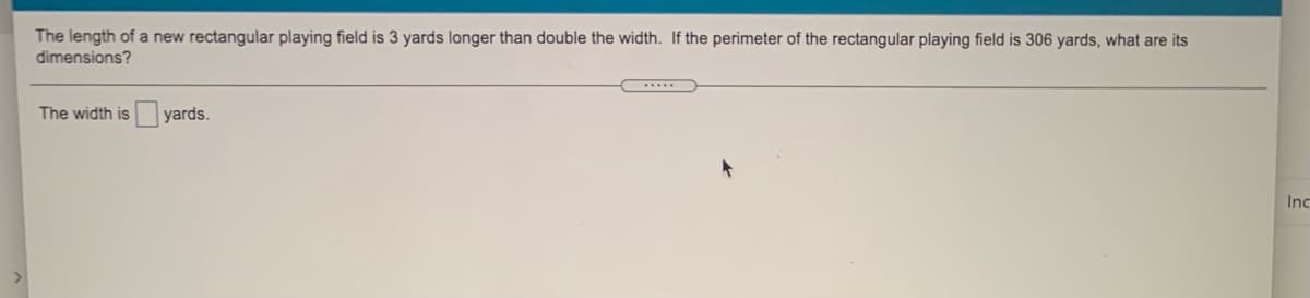 The length of a new rectangular playing field is 3 yards longer than double the width. If the perimeter of the rectangular playing field is 306 yards, what are its
dimensions?
The width is
yards.
Inc
<>
