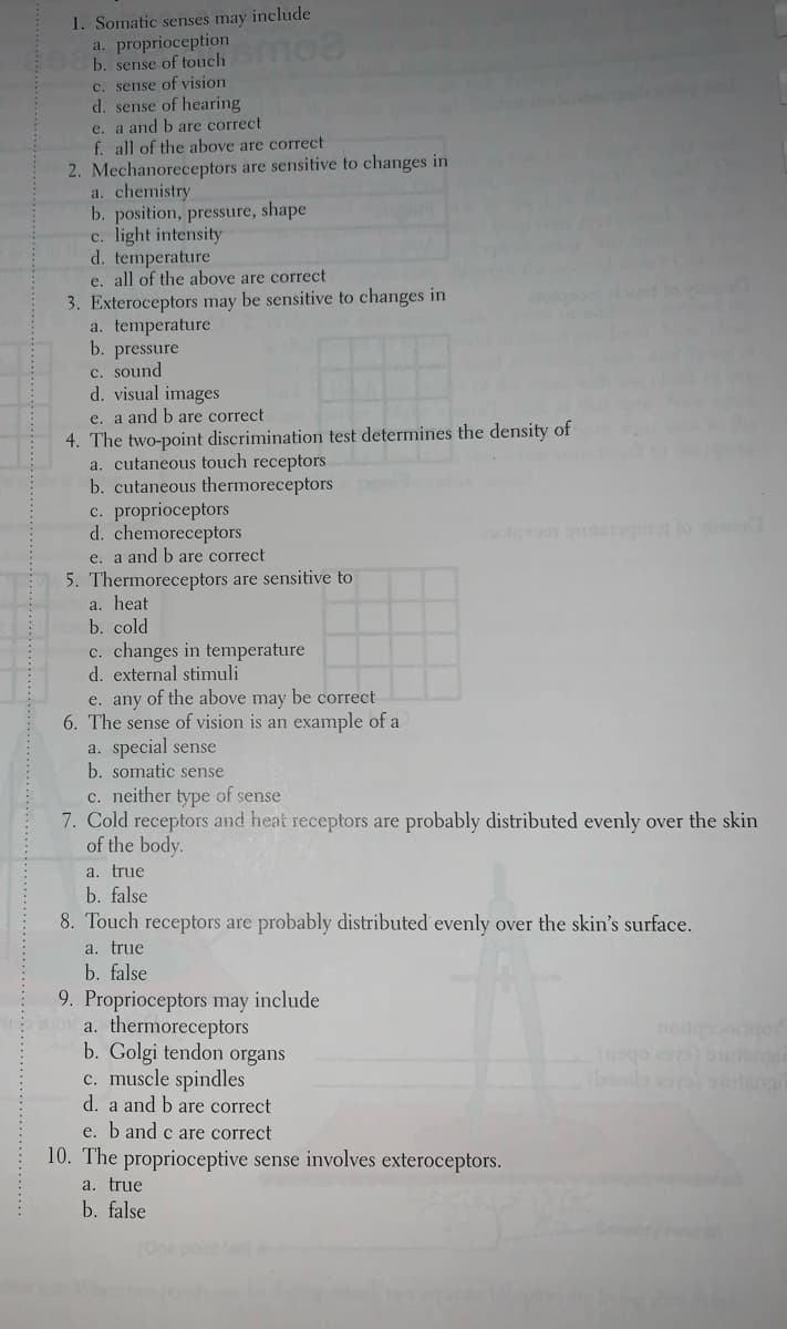 1. Somatic senses may include
a. proprioception
b. sense of touch mo
C. sense of vision
d. sense of hearing
e. a and b are correct
f. all of the above are correct
2. Mechanoreceptors are sensitive to changes in
a. chemistry
b. position, pressure, shape
c. light intensity
d. temperature
e. all of the above are correct
3. Exteroceptors may be sensitive to changes in
a. temperature
b. pressure
c. sound
d. visual images
e. a and b are correct
4. The two-point discrimination test determines the density of
a. cutaneous touch receptors
b. cutaneous thermoreceptors
proprioceptors
d. chemoreceptors
ol lo
e. a and b are correct
5. Thermoreceptors are sensitive to
a. heat
b. cold
c. changes in temperature
d. external stimuli
e. any of the above may be correct
6. The sense of vision is an example of a
a. special sense
b. somatic sense
c. neither type of sense
7. Cold receptors and heat receptors are probably distributed evenly over the skin
of the body.
a. true
b. false
8. Touch receptors are probably distributed evenly over the skin's surface.
a. true
b. false
9. Proprioceptors may include
o a. thermoreceptors
b. Golgi tendon organs
c. muscle spindles
d. a and b are correct
(bocola ooua
e. b and c are correct
10. The proprioceptive sense involves exteroceptors.
a. true
b. false
