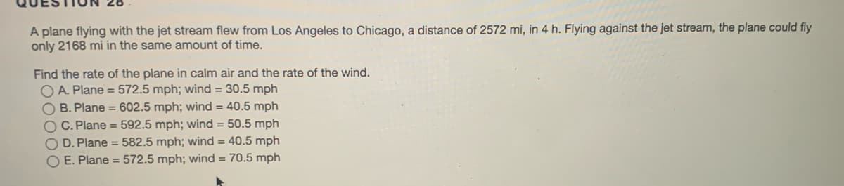 A plane flying with the jet stream flew from Los Angeles to Chicago, a distance of 2572 mi, in 4 h. Flying against the jet stream, the plane could fly
only 2168 mi in the same amount of time.
Find the rate of the plane in calm air and the rate of the wind.
O A. Plane = 572.5 mph; wind = 30.5 mph
O B. Plane = 602.5 mph; wind = 40.5 mph
O C. Plane = 592.5 mph; wind = 50.5 mph
D. Plane = 582.5 mph; wind = 40.5 mph
O E. Plane = 572.5 mph; wind = 70.5 mph
