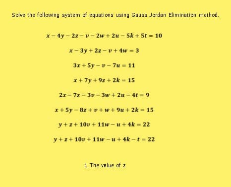 Solve the following system of equations using Gauss Jorden Elimination method.
x- 4y - 2z -v- 2w + 2u - 5k + 5t = 10
x- 3y + 2z - v+ 4w = 3
3x + 5y – v - 7u = 11
x + 7y + 9z + 2k = 15
2x - 7z - 3v - 3w + 2u – 4t = 9
x + 5y – 8z + v + w+ 9u + 2k = 15
y + z+ 10v + 11w - u+ 4k = 22
y +z+ 10v + 11w - u+ 4k - t = 22
1. The value of z
