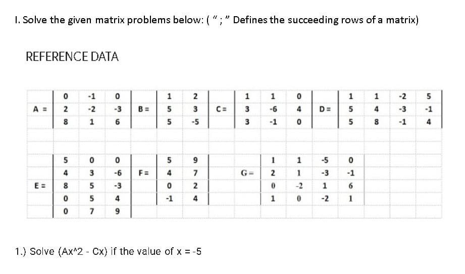 I. Solve the given matrix problems below: ( "; " Defines the succeeding rows of a matrix)
REFERENCE DATA
-1
2
1
1
1
1
-2
A =
-2
-3
B =
5
3
C=
-6
4
D=
5
4
-3
-1
8
1 6
5
-5
3
-1
5
8
-1
4
5
5
1
1
-5
4
3
-6
F =
4
7
G =
2
1
-3
-1
E =
8
5
-3
-2
1
4
-1
4
1
-2
1
7
1.) Solve (Ax^2 - Cx) if the value of x = -5
