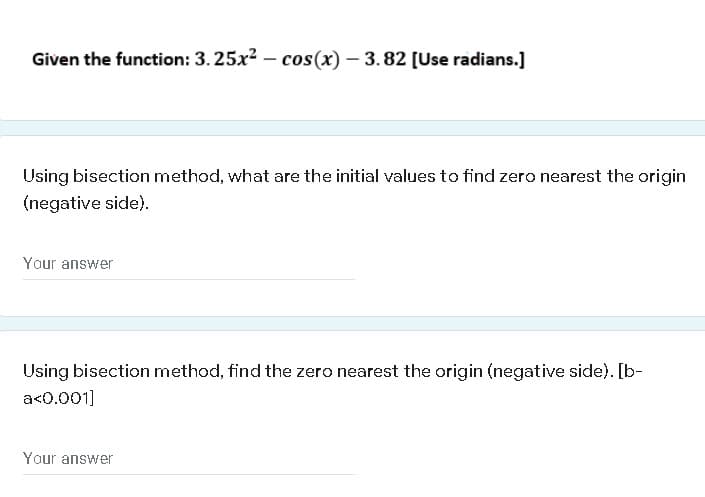 Given the function: 3. 25x2 – cos(x) – 3. 82 [Use radians.]
Using bisection method, what are the initial values to find zero nearest the origin
(negative side).
Your answer
Using bisection method, find the zero nearest the origin (negative side). [b-
a<0.001]
Your answer
