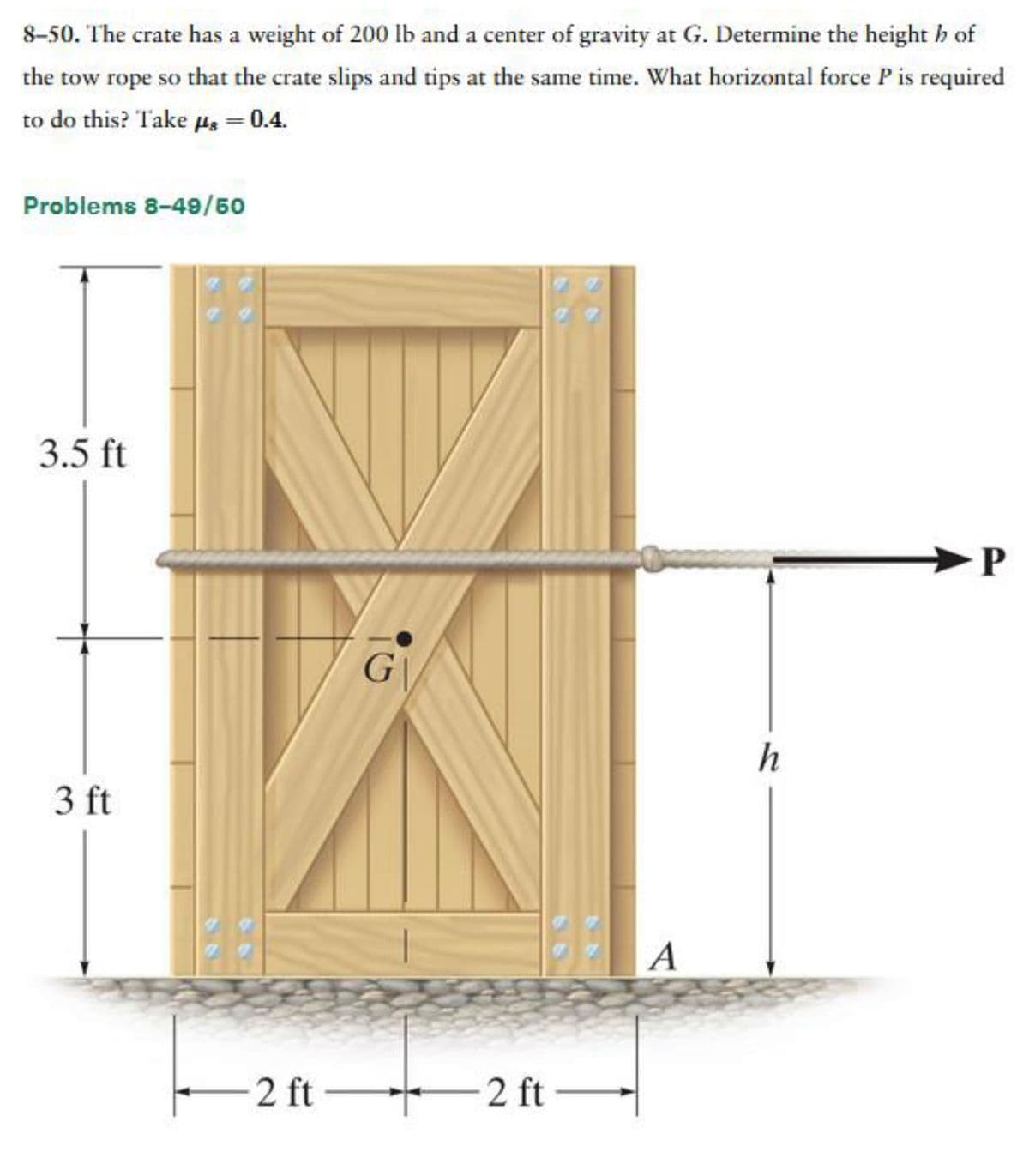 8-50. The crate has a weight of 200 lb and a center of gravity at G. Determine the height h of
the tow rope so that the crate slips and tips at the same time. What horizontal force P is required
to do this? Take μ = 0.4.
Problems 8-49/50
3.5 ft
3 ft
2 ft-
G
2 ft-
A
h
P