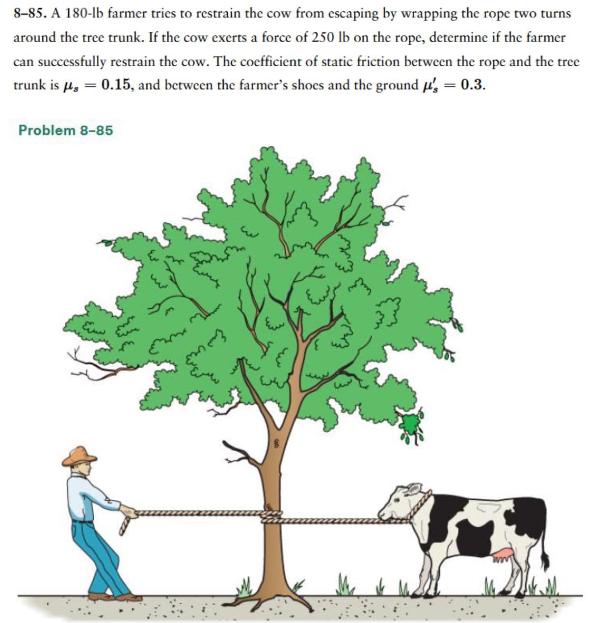 8-85. A 180-lb farmer tries to restrain the cow from escaping by wrapping the rope two turns
around the tree trunk. If the cow exerts a force of 250 lb on the rope, determine if the farmer
can successfully restrain the cow. The coefficient of static friction between the rope and the tree
trunk is µ = 0.15, and between the farmer's shoes and the ground us = 0.3.
Problem 8-85
E
mm3
the
{
m}