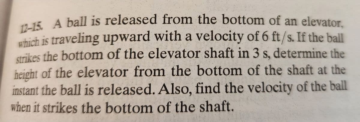 12-15. A ball is released from the bottom of an elevator,
which is traveling upward with a velocity of 6 ft/s. If the ball
strikes the bottom of the elevator shaft in 3 s, determine the
height of the elevator from the bottom of the shaft at the
instant the ball is released. Also, find the velocity of the ball
when it strikes the bottom of the shaft.