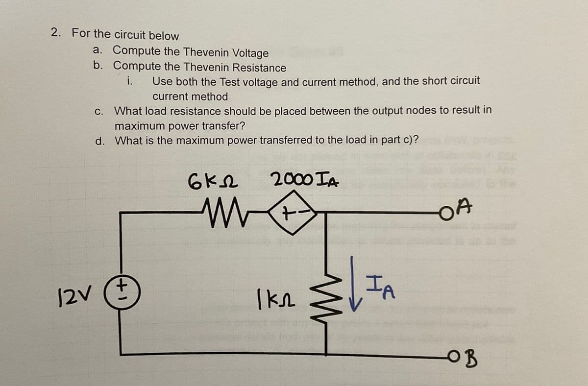 2. For the circuit below
a. Compute the Thevenin Voltage
b. Compute the Thevenin Resistance
i.
Use both the Test voltage and current method, and the short circuit
current method
c. What load resistance should be placed between the output nodes to result in
maximum power transfer?
d. What is the maximum power transferred to the load in part c)?
12V (+
6 кл
2000 IA
ww +
1 кл
IA
OA
ов