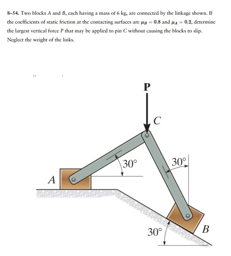 8-54. Two blocks A and B, each having a mass of 6 kg, are connected by the linkage shown. If
the coefficients of static friction at the contacting surfaces are μB = 0.8 and μA = 0.2, determine
the largest vertical force P that may be applied to pin C without causing the blocks to slip.
Neglect the weight of the links.
A
30°
P
C
30°
30°
B