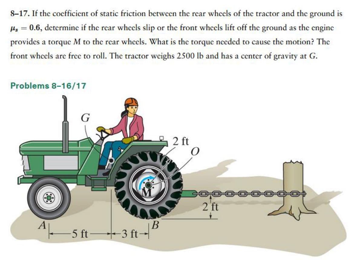 8-17. If the coefficient of static friction between the rear wheels of the tractor and the ground is
flg = 0.6, determine if the rear wheels slip or the front wheels lift off the ground as the engine
provides a torque M to the rear wheels. What is the torque needed to cause the motion? The
front wheels are free to roll. The tractor weighs 2500 lb and has a center of gravity at G.
Problems 8-16/17
G
B
-5 ft- +-3 ft-²
2 ft
O
2 ft