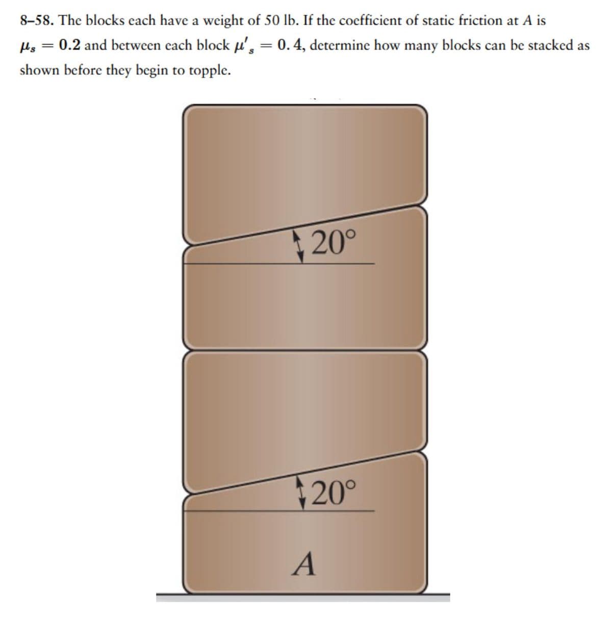 8-58. The blocks each have a weight of 50 lb. If the coefficient of static friction at A is
μls = 0.2 and between each block μ', = 0.4, determine how many blocks can be stacked as
shown before they begin to topple.
20°
+20°
A