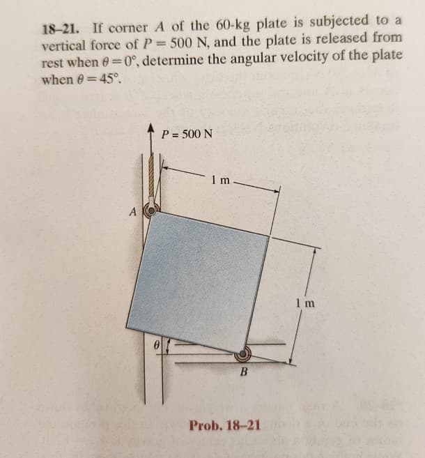 18-21. If corner A of the 60-kg plate is subjected to a
vertical force of P = 500 N, and the plate is released from
rest when 0=0°, determine the angular velocity of the plate
when 0 = 45°.
A
P = 500 N
01
1 m
B
Prob. 18-21
1 m