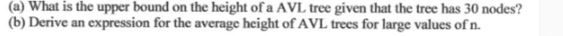 (a) What is the upper bound on the height of a AVL tree given that the tree has 30 nodes?
(b) Derive an expression for the average height of AVL trees for large values of n.