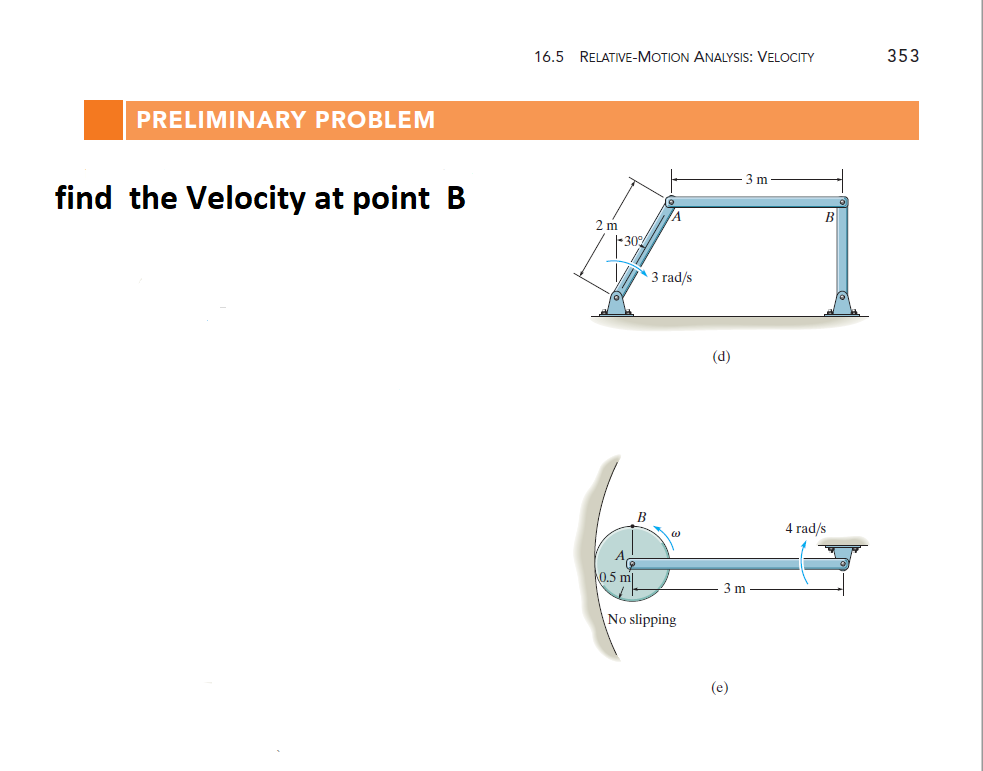 353
16.5 RELATIVE-MOTION ANALYSIS: VELOCITY
PRELIMINARY PROBLEM
3 m
find the Velocity at point B
/A
2 m
-30%
3 rad/s
(d)
B
4 rad/s
A,
0.5 ml
3 m
No slipping
(e)
