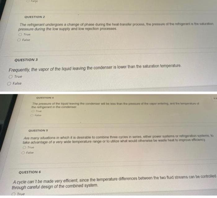 O Falge
QUESTION 2
The refrigerant undergoes a change of phase during the heat-transfer process, the pressure of the retrigerant is the saturation
pressure during the low supply and low rejection processes.
True
False
QUESTION 3
Frequently, the vapor of the liquid leaving the condenser is lower than the saturation temperature.
O True
False
QUESTION &
The pressure of the iquid leaveng the condenser we be less than the pressure of the vapor entarng, wd etempernd
the retigerant in the condenser.
O Te
QUESTION S
Are many situations in which it is desirable to combine three cycles in series, either power systems or refigertion sytems, to
take advantage of a very wide temperature range or to utilize what would otherwise be waste heat to improve etficiency
O true
O False
QUESTION 6
A cycle can't be made very efficient, since the temperature differences between the two fluid streams can be controlled
through careful design of the combined system.
True
