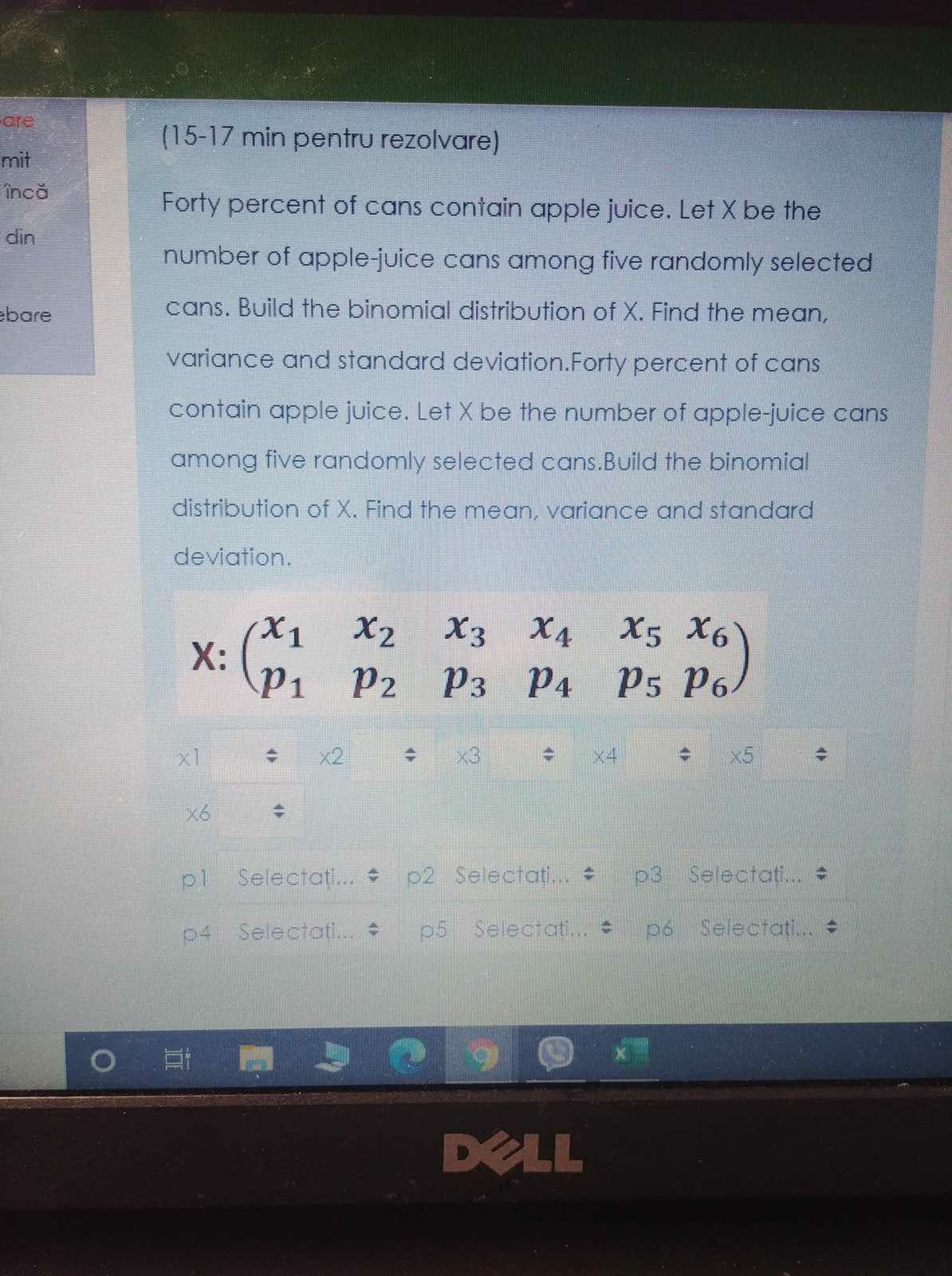 P3 P4 P5 p)
are
(15-17 min pentru rezolvare)
mit
încă
Forty percent of cans contain apple juice. Let X be the
din
number of apple-juice cans among five randomly selected
ebare
cans. Build the binomial distribution of X. Find the mean,
variance and standard deviation.Forty percent of cans
contain apple juice. Let X be the number of apple-juice cans
among five randomly selected cans.Build the binomial
distribution of X. Find the mean, variance and standard
deviation.
X2
X3 X4 X5 X6
X:
P1
P2 P3 P4
x1
x2
x3
x4
x5
X6
pl
Selectati.. p2 Selectoati..
p3 Selectati.
p4 Selectoti.
p5 Selectat...
p6 Selectati.
DELL
