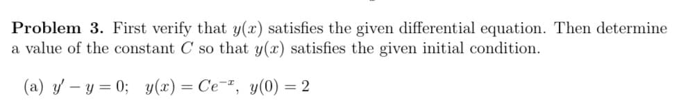 Problem 3. First verify that y(x) satisfies the given differential equation. Then determine
a value of the constant C so that y(x) satisfies the given initial condition.
(a) y' – y = 0; y(x) = Ce¯", y(0) = 2
