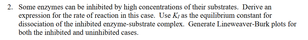 2. Some enzymes can be inhibited by high concentrations of their substrates. Derive an
expression for the rate of reaction in this case. Use K, as the equilibrium constant for
dissociation of the inhibited enzyme-substrate complex. Generate Lineweaver-Burk plots for
both the inhibited and uninhibited cases.
