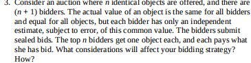 3. Consider an auction wheren identical objects are offered, and there are
(n + 1) bidders. The actual value of an object is the same for all bidders
and equal for all objects, but each bidder has only an independent
estimate, subject to error, of this common value. The bidders submit
sealed bids. The top n bidders get one object each, and each pays what
she has bid. What considerations will affect your bidding strategy?
How?
