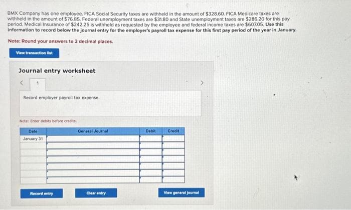 BMX Company has one employee. FICA Social Security taxes are withheld in the amount of $328.60. FICA Medicare taxes are
withheld in the amount of $76.85. Federal unemployment taxes are $31.80 and State unemployment taxes are $286.20 for this pay
period. Medical Insurance of $242.25 is withheld as requested by the employee and federal income taxes are $607.05. Use this
information to record below the journal entry for the employer's payroll tax expense for this first pay period of the year in January.
Note: Round your answers to 2 decimal places.
View transaction list
Journal entry worksheet
<
Record employer payroll tax expense.
Note: Enter debits before credits
Date
January 31
Racord entry
General Journal
Clear entry
Debit
Credit
View general journal