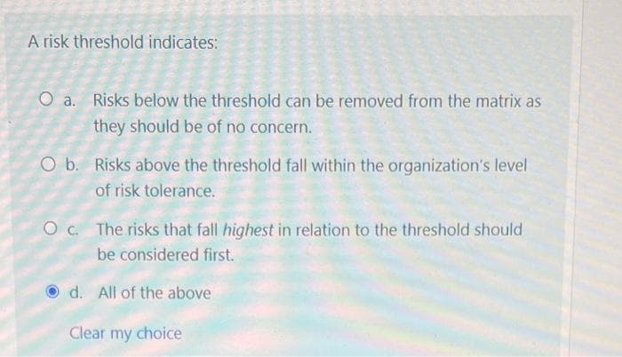 ### Understanding Risk Thresholds

A risk threshold indicates:

a. Risks below the threshold can be removed from the matrix as they should be of no concern.

b. Risks above the threshold fall within the organization's level of risk tolerance.

c. The risks that fall **highest** in relation to the threshold should be considered first.

d. All of the above.

---

**Detailed Analysis:**

- **Option a:** This implies that any risks that fall below a certain threshold level are not significant enough to be a concern for the organization. They can be removed from the risk matrix, which allows for a more focused and streamlined risk management process.

- **Option b:** This suggests that risks which exceed the threshold are within the acceptable range of the organization’s risk tolerance. Such risks are manageable and do not pose a threat that would require immediate and significant corrective actions.

- **Option c:** This indicates that among the risks that exceed the threshold, those that rank the **highest** should be prioritized. These are the risks that require the most attention as they pose the greatest potential for impact.

- **Option d:** Selecting all of the above (indicated by the blue checked radio button) means that all the concepts presented in options a, b, and c are correct and collectively describe the implications of a risk threshold.

### Summary
Understanding and setting risk thresholds is crucial for effective risk management within an organization. By focusing on what falls within these thresholds and prioritizing accordingly, organizations can manage their risks more efficiently.