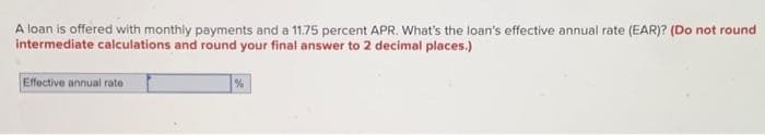 ### Calculating the Effective Annual Rate (EAR) from APR with Monthly Payments

When you take a loan, it is important to understand the actual cost of borrowing money. The Annual Percentage Rate (APR) is often quoted, but it doesn't reflect the true annual interest rate if payments are made more frequently than once a year. The Effective Annual Rate (EAR) gives a clearer picture of the real cost of borrowing.

#### Problem Statement

A loan is offered with monthly payments and a 11.75 percent APR. What’s the loan’s effective annual rate (EAR)? (Do not round intermediate calculations and round your final answer to 2 decimal places.)

**Input Field:**
- Effective Annual Rate: `[               ] %`

#### Explanation

The APR is the nominal interest rate, which does not take into account the effect of compounding within the year. The EAR, however, does take this compounding into account and provides a more accurate picture of the cost of the loan over a year.

#### Formula

To convert the APR to EAR, given monthly compounding, you can use the following formula:

\[ \text{EAR} = \left(1 + \frac{\text{APR}}{n}\right)^{n} - 1 \]

Where:
- \(\text{APR}\) is the annual percentage rate (expressed as a decimal),
- \(n\) is the number of compounding periods per year.

For monthly payments, \(n = 12\). Given the APR of 11.75%, the calculation steps are:

1. Convert APR to decimal form: \(\text{APR} = 11.75\% = 0.1175\).
2. Apply the formula:
   \[ \text{EAR} = \left(1 + \frac{0.1175}{12}\right)^{12} - 1 \]
3. Perform the calculations:
   - Divide the APR by the number of periods: \(\frac{0.1175}{12} = 0.00979\)
   - Add 1 to this value: \(1 + 0.00979 = 1.00979\)
   - Raise to the power of 12: \((1.00979)^{12}\)
   - Subtract 1 from the result

After calculating, you should round your final answer to 2 decimal places:
\[ \text{EAR} \approx