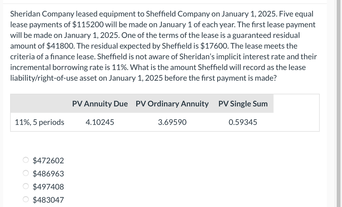 Sheridan Company leased equipment to Sheffield Company on January 1, 2025. Five equal
lease payments of $115200 will be made on January 1 of each year. The first lease payment
will be made on January 1, 2025. One of the terms of the lease is a guaranteed residual
amount of $41800. The residual expected by Sheffield is $17600. The lease meets the
criteria of a finance lease. Sheffield is not aware of Sheridan's implicit interest rate and their
incremental borrowing rate is 11%. What is the amount Sheffield will record as the lease
liability/right-of-use asset on January 1, 2025 before the first payment is made?
11%, 5 periods
$472602
$486963
$497408
$483047
PV Annuity Due PV Ordinary Annuity PV Single Sum
4.10245
3.69590
0.59345