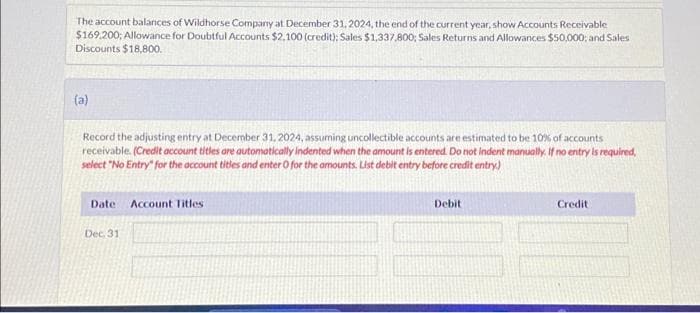 The account balances of Wildhorse Company at December 31, 2024, the end of the current year, show Accounts Receivable
$169,200; Allowance for Doubtful Accounts $2,100 (credit): Sales $1,337,800; Sales Returns and Allowances $50,000; and Sales
Discounts $18,800.
(a)
Record the adjusting entry at December 31, 2024, assuming uncollectible accounts are estimated to be 10% of accounts
receivable. (Credit account titles are automatically indented when the amount is entered. Do not indent manually. If no entry is required,
select "No Entry for the account titles and enter O for the amounts. List debit entry before credit entry)
Date Account Titles
Dec. 31
Debit
Credit