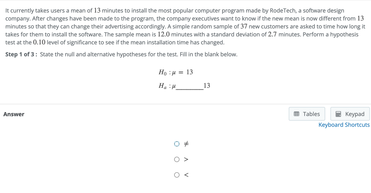 It currently takes users a mean of 13 minutes to install the most popular computer program made by RodeTech, a software design
company. After changes have been made to the program, the company executives want to know if the new mean is now different from 13
minutes so that they can change their advertising accordingly. A simple random sample of 37 new customers are asked to time how long it
takes for them to install the software. The sample mean is 12.0 minutes with a standard deviation of 2.7 minutes. Perform a hypothesis
test at the 0.10 level of significance to see if the mean installation time has changed.
Step 1 of 3: State the null and alternative hypotheses for the test. Fill in the blank below.
Answer
Ho : μ = 13
Ha M
O
H
A
V
13
Tables
Keypad
Keyboard Shortcuts