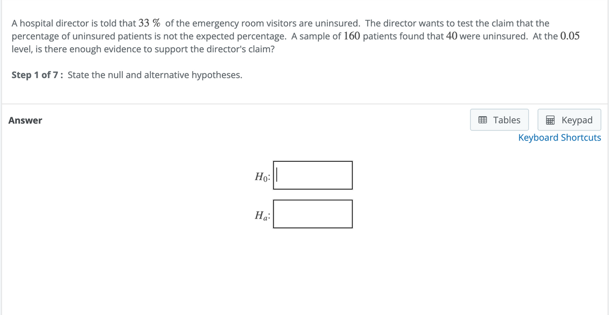 A hospital director is told that 33 % of the emergency room visitors are uninsured. The director wants to test the claim that the
percentage of uninsured patients is not the expected percentage. A sample of 160 patients found that 40 were uninsured. At the 0.05
level, is there enough evidence to support the director's claim?
Step 1 of 7: State the null and alternative hypotheses.
Answer
Ho:
Ha:
Tables
Keypad
Keyboard Shortcuts