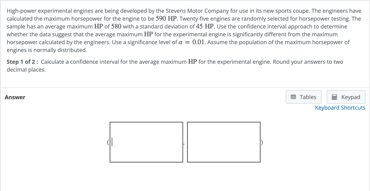 High-power experimental engines are being developed by the Stevens Motor Company for use in its new sports coupe. The engineers have
calculated the maximum horsepower for the engine to be 590 HP. Twenty-five engines are randomly selected for horsepower testing. The
sample has an average maximum HP of 580 with a standard deviation of 45 HP. Use the confidence interval approach to determine
whether the data suggest that the average maximum HP for the experimental engine is significantly different from the maximum
horsepower calculated by the engineers. Use a significance level of a = 0.01. Assume the population of the maximum horsepower of
engines is normally distributed.
Step 1 of 2: Calculate a confidence interval for the average maximum HP for the experimental engine. Round your answers to two
decimal places.
Answer
Tables
Keypad
Keyboard Shortcuts