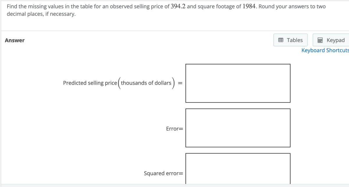 Find the missing values in the table for an observed selling price of 394.2 and square footage of 1984. Round your answers to two
decimal places, if necessary.
Answer
Predicted selling price (thousands of dollars)
=
Error=
Squared error=
Tables
Keypad
Keyboard Shortcuts