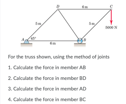 6 m
5 m
5m
5000 N
45°
6 m
For the truss shown, using the method of joints
1. Calculate the force in member AB
2. Calculate the force in member BD
3. Calculate the force in member AD
4. Calculate the force in member BC
