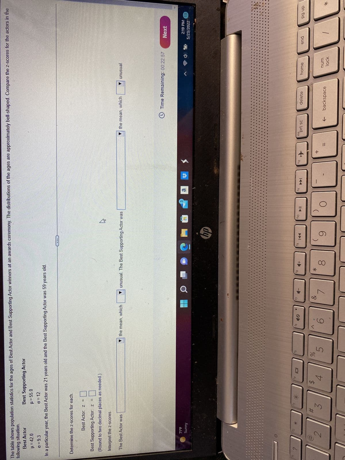 ?
#
3
$
f4
4
101
f5
%
5
f6
6
&
fg
*
4+
8
fg
hp
9
f10
3
O
f11
f12
+
11
ins
prt sc
home
num
Next
2:19 PM
13
5/23/2022
lock
end
The table shows population statistics for the ages of Best Actor and Best Supporting Actor winners at an awards ceremony. The distributions of the ages are approximately bell-shaped. Compare the z-scores for the actors in the
following situation.
Best Actor
Best Supporting Actor
μ=42.0
μ = 55.0
o=12
0=9.3
In a particular year, the Best Actor was 21 years old and the Best Supporting Actor was 59 years old.
HER
Determine the z-scores for each.
Best Actor: Z
Best Supporting Actor: z =
(Round to two decimal places as needed.)
Interpret the z-scores.
The Best Actor was
the mean, which
unusual. The Best Supporting Actor was
the mean, which
unusual.
Time Remaining: 00:22:57
71°F
Sunny
D
$2
f7
delete
← backspace
pg up
*