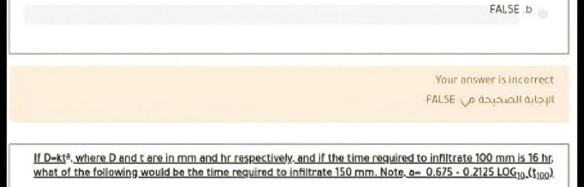 FALSE.b
Your onswer is Incorrect
FALSE A duaallailap
II D-kte, where D and t are in mm and hr respectively and if the time required to infiltrate 100 mm is 16 hr
what of the following would be tho time requirad to infiltrate 150 mm. Note, a- 0.675 - 0.2125 LOG10.(100)
