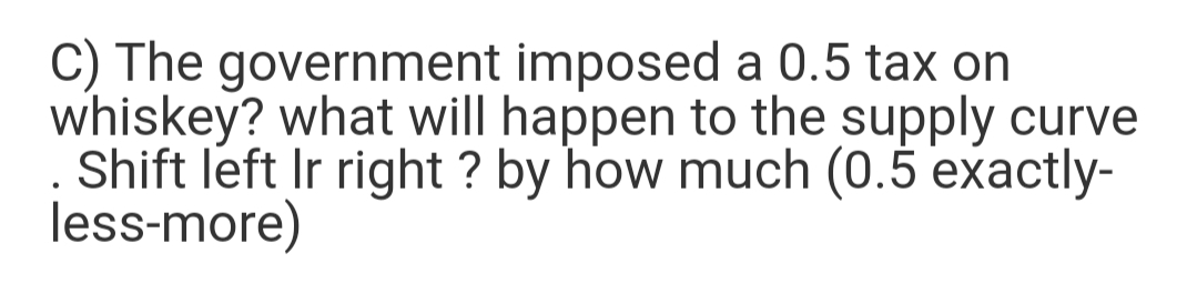 C) The government imposed a 0.5 tax on
whiskey? what will happen to the supply curve
Shift left Ir right ? by how much (0.5 exactly-
less-more)
