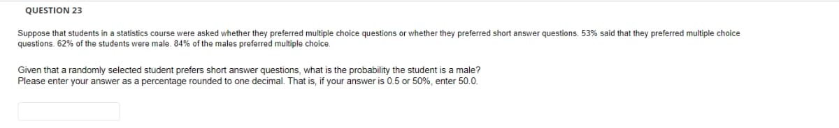 QUESTION 23
Suppose that students in a statistics course were asked whether they preferred multiple choice questions or whether they preferred short answer questions. 53% said that they preferred multiple choice
questions. 62% of the students were male. 84% of the males preferred multiple choice.
Given that a randomly selected student prefers short answer questions, what is the probability the student is a male?
Please enter your answer as a percentage rounded to one decimal. That is, if your answer is 0.5 or 50%, enter 50.0.
