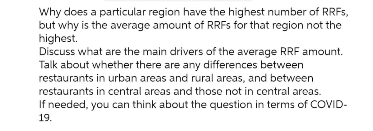 Why does a particular region have the highest number of RRFS,
but why is the average amount of RRFS for that region not the
highest.
Discuss what are the main drivers of the average RRF amount.
Talk about whether there are any differences between
restaurants in urban areas and rural areas, and between
restaurants in central areas and those not in central areas.
If needed, you can think about the question in terms of COVID-
19.
