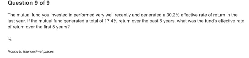 Question 9 of 9
The mutual fund you invested in performed very well recently and generated a 30.2% effective rate of return in the
last year. If the mutual fund generated a total of 17.4% return over the past 6 years, what was the fund's effective rate
of return over the first 5 years?
%
Round to four decimal places
