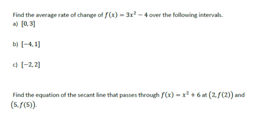 Find the average rate of change of f (x) = 3x² – 4 over the following intervals.
a) [0,3]
b) [-4, 1]
c) [-2,2]
Find the equation of the secant line that passes through f(x) = x² + 6 at (2, f (2))
(5. f(5)).
