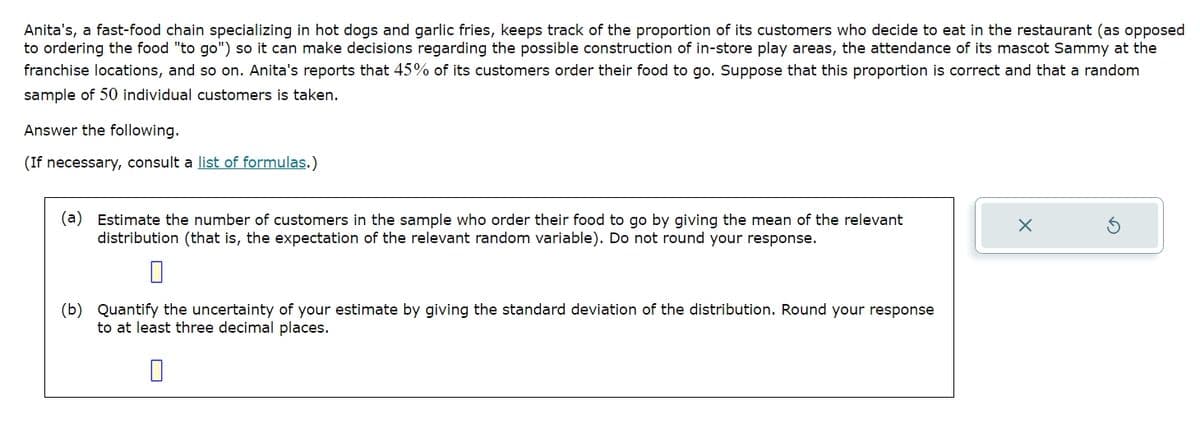 Anita's, a fast-food chain specializing in hot dogs and garlic fries, keeps track of the proportion of its customers who decide to eat in the restaurant (as opposed
to ordering the food "to go") so it can make decisions regarding the possible construction of in-store play areas, the attendance of its mascot Sammy at the
franchise locations, and so on. Anita's reports that 45% of its customers order their food to go. Suppose that this proportion is correct and that a random
sample of 50 individual customers is taken.
Answer the following.
(If necessary, consult a list of formulas.)
(a) Estimate the number of customers in the sample who order their food to go by giving the mean of the relevant
distribution (that is, the expectation of the relevant random variable). Do not round your response.
×
5
(b) Quantify the uncertainty of your estimate by giving the standard deviation of the distribution. Round your response
to at least three decimal places.