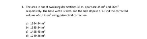 1. The area in cut of two irregular sections 35 m. apart are 34 m? and 56m²
respectively. The base width is 10m. and the side slope is 1:1. Find the corrected
volume of cut in m' using prismoidal correction.
a) 1564.84 m
b) 1385.84 m
c) 1458.45 m'
d) 1249.26 m
