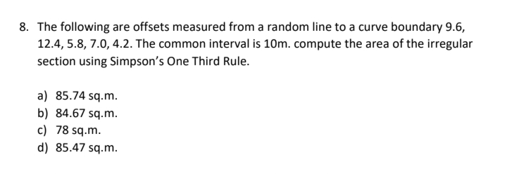 8. The following are offsets measured from a random line to a curve boundary 9.6,
12.4, 5.8, 7.0, 4.2. The common interval is 10m. compute the area of the irregular
section using Simpson's One Third Rule.
a) 85.74 sq.m.
b) 84.67 sq.m.
c) 78 sq.m.
d) 85.47 sq.m.
