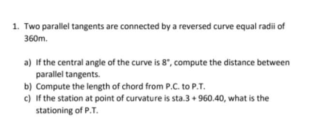 1. Two parallel tangents are connected by a reversed curve equal radii of
360m.
a) If the central angle of the curve is 8", compute the distance between
parallel tangents.
b) Compute the length of chord from P.C. to P.T.
c) If the station at point of curvature is sta.3 + 960.40, what is the
stationing of P.T.
