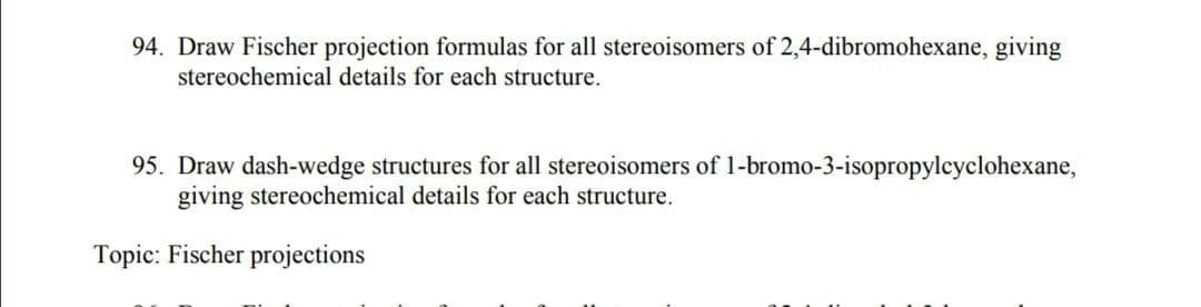 94. Draw Fischer projection formulas for all stereoisomers of 2,4-dibromohexane, giving
stereochemical details for each structure.
95. Draw dash-wedge structures for all stereoisomers of 1-bromo-3-isopropylcyclohexane,
giving stereochemical details for each structure.
Topic: Fischer projections
