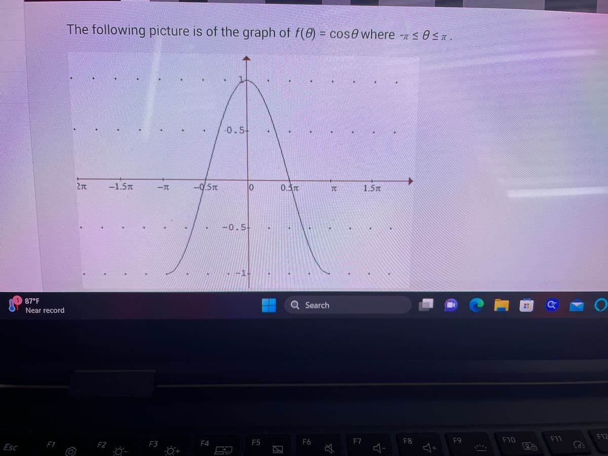 Esc
87°F
Near record
F1
The following picture is of the graph of f(0) = cose where ≤8≤T
2T
*
F2
-1.5T
F3
-0.5T
F4
0.5
10
-0.5-
F5
0.5T
И
946
Q Search
F6
TU
$
F7
1.5T
F8
F9
€)
F10
DE
26
G
F11
O
F12