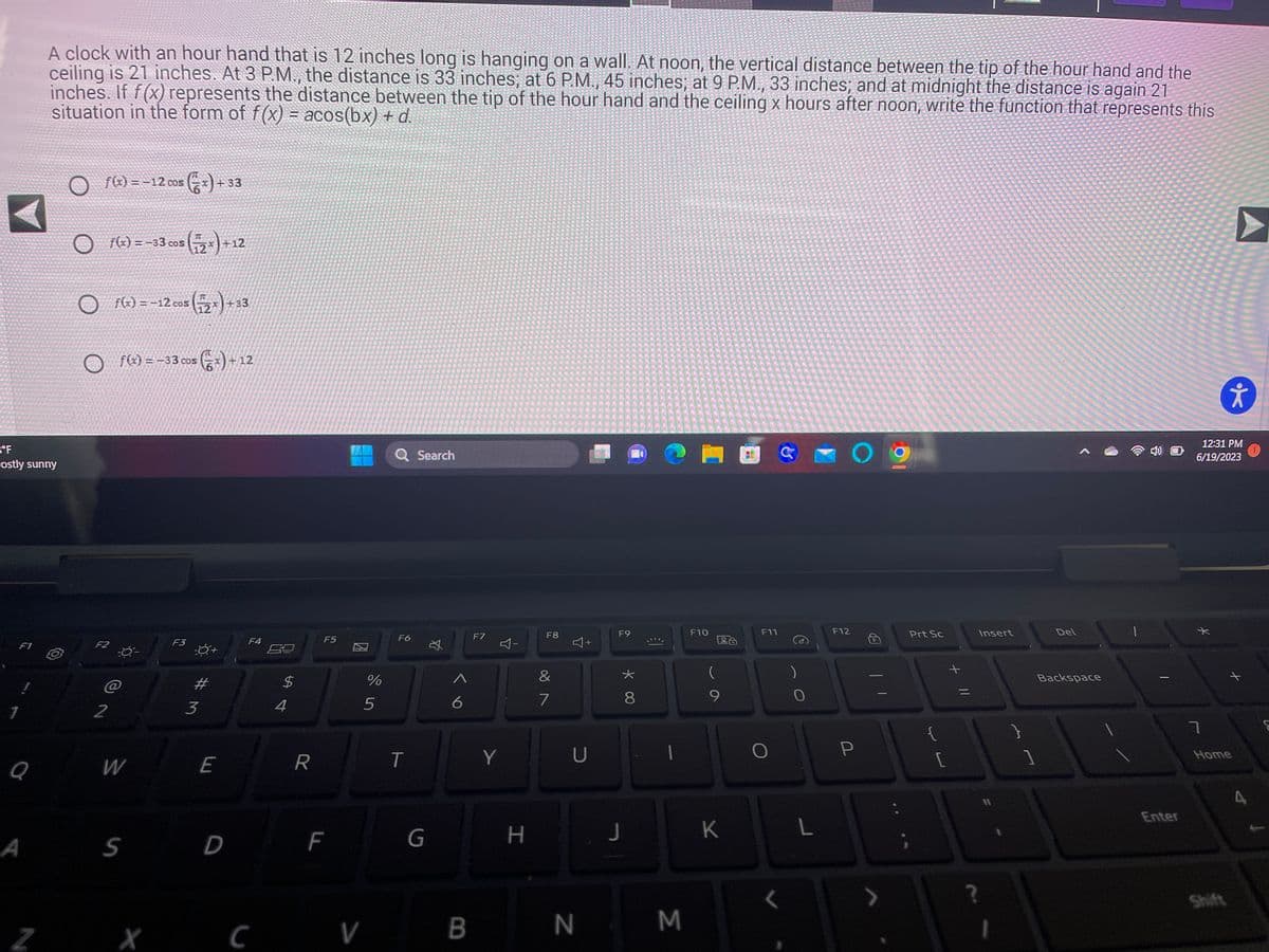 A
*****
bit ni bil
p ph b
Hertil a il tit
°F
Lostly sunny
F1
1
Q
A
A clock with an hour hand that is 12 inches long is hanging on a wall. At noon, the vertical distance between the tip of the hour hand and the
ceiling is 21 inches. At 3 P.M., the distance is 33 inches; at 6 P.M., 45 inches; at 9 P.M., 33 inches; and at midnight the distance is again 21
inches. If f(x) represents the distance between the tip of the hour hand and the ceiling x hours after noon, write the function that represents this
situation in the form of f(x) = acos(bx) + d.
Z
f(x) = -12 cos(x) +33
f(x) = -33 cos (2x) +12
O
F2
2
f(x) = -12 cos (2x) + 33
f(x) = -33 cos (x) + 12
@
W
S
X
F3
#
3
E
D
F4
C
54
$
R
F5
F
V
%
5
Q Search
F6
T
G
A
6
B
F7
4-
Y
H
F8
&
7
+
U
N
F9
J
* 00
8
€1
M
F10
Lo
(
9
K
F11
G
)
O
L
F12
O
P
Prt Sc
{
+ 11
Insert
[
1
?
1
Del
Backspace
|
Enter
12:31 PM
6/19/2023
*
ㄱ
k
Home
Shift
S