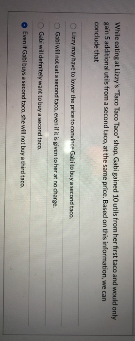 While eating at Lizzy's "Taco Taco Taco" shop, Gabi gained 10 utils from her first taco and would only
gain 5 additional utils from a second taco, at the same price. Based on this information, we can
conclude that
Lizzy may have to lower the price to convince Gabi to buy a second taco.
Gabi will not eat a second taco, even if it is given to her at no charge.
Gabi will definitely want to buy a second taco.
Even if Gabi buys a second taco, she will not buy a third taco.