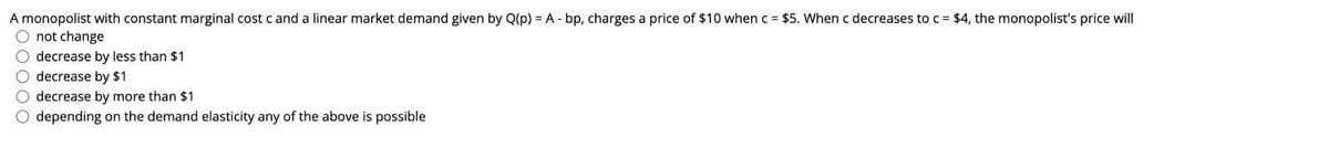 A monopolist with constant marginal cost c and a linear market demand given by Q(p) = A - bp, charges a price of $10 when c = $5. When c decreases to c = $4, the monopolist's price will
O not change
O decrease by less than $1
O decrease by $1
O decrease by more than $1
O depending on the demand elasticity any of the above is possible