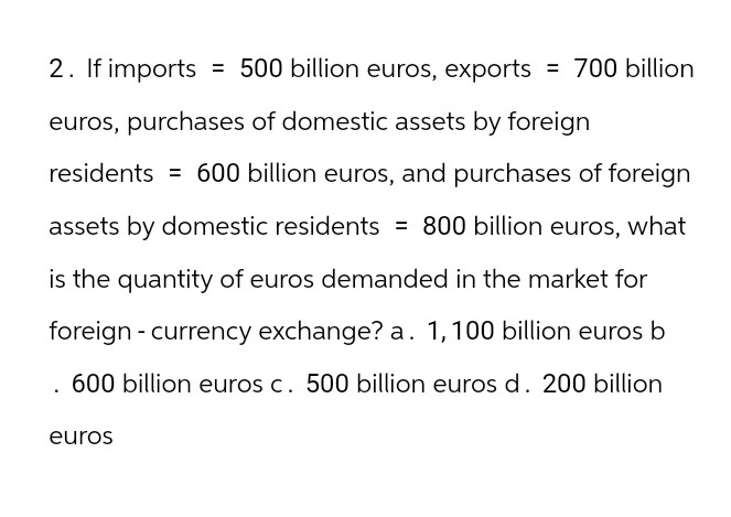 2. If imports = 500 billion euros, exports = 700 billion
euros, purchases of domestic assets by foreign
residents = 600 billion euros, and purchases of foreign
assets by domestic residents = 800 billion euros, what
is the quantity of euros demanded in the market for
foreign currency exchange? a. 1,100 billion euros b
600 billion euros c. 500 billion euros d. 200 billion
euros